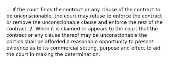 1. If the court finds the contract or any clause of the contract to be unconscionable, the court may refuse to enforce the contract or remove the unconscionable clause and enforce the rest of the contract. 2. When it is claimed or appears to the court that the contract or any clause thereof may be unconscionable the parties shall be afforded a reasonable opportunity to present evidence as to its commercial setting, purpose and effect to aid the court in making the determination.