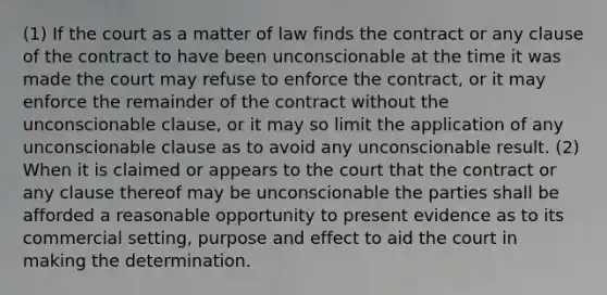 (1) If the court as a matter of law finds the contract or any clause of the contract to have been unconscionable at the time it was made the court may refuse to enforce the contract, or it may enforce the remainder of the contract without the unconscionable clause, or it may so limit the application of any unconscionable clause as to avoid any unconscionable result. (2) When it is claimed or appears to the court that the contract or any clause thereof may be unconscionable the parties shall be afforded a reasonable opportunity to present evidence as to its commercial setting, purpose and effect to aid the court in making the determination.