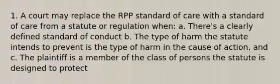 1. A court may replace the RPP standard of care with a standard of care from a statute or regulation when: a. There's a clearly defined standard of conduct b. The type of harm the statute intends to prevent is the type of harm in the cause of action, and c. The plaintiff is a member of the class of persons the statute is designed to protect