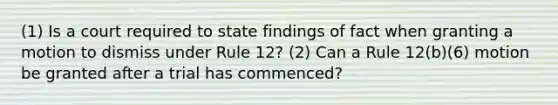 (1) Is a court required to state findings of fact when granting a motion to dismiss under Rule 12? (2) Can a Rule 12(b)(6) motion be granted after a trial has commenced?