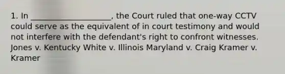 1. In ____________________, the Court ruled that one-way CCTV could serve as the equivalent of in court testimony and would not interfere with the defendant's right to confront witnesses. Jones v. Kentucky White v. Illinois Maryland v. Craig Kramer v. Kramer