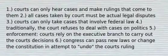 1.) courts can only hear cases and make rulings that come to them 2.) all cases taken by court must be actual legal disputes 3.) courts can only take cases that involve federal law 4.) traditionally, the court refuses to deal with cases on politics 5.) enforcement: courts rely on the executive branch to carry out the courts decisions 6.) congress can pass new laws or change the constitution in attempt to "undo" the courts ruling