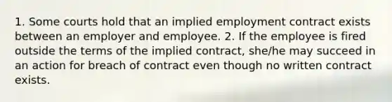 1. Some courts hold that an implied employment contract exists between an employer and employee. 2. If the employee is fired outside the terms of the implied contract, she/he may succeed in an action for breach of contract even though no written contract exists.