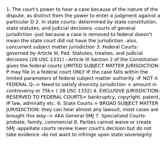 1. The court's power to hear a case because of the nature of the dispute, as distinct from the power to enter a judgment against a particular D 2. In state courts: determined by state constitution, state statutes, and judicial decisions -courts of general jurisdiction -just because a case is removed to federal doesn't mean the state court did not have the jurisdiction -also, concurrent subject matter jurisdiction 3. Federal Courts: governed by Article III, Fed. Statutes, treaties, and judicial decisions (28 USC 1331) --Article III Section 2 of the Constitution gives the federal courts LIMITED SUBJECT MATTER JURISDICTION: P may file in a federal court ONLY IF the case falls within the limited parameters of federal subject matter authority -IF NOT A FEDERAL Q--> Need to satisfy diversity jurisdiction + amount in controversy or 75k+ ( 28 USC 1332) 4. EXCLUSIVE JURISDICTION: RESERVED TO FEDERAL COURTS= bankruptcy, copyright, patent, IP law, admiralty etc. 6. State Courts = BROAD SUBJECT MATTER JURISDICTION: they can hear almost any lawsuit, most cases are brought this way--> AKA General SMJ 7. Specialized Courts: probate, family, commercial 8. Parties cannot waive or create SMJ -appellate courts review lower court's decision but do not take evidence -do not want to infringe upon state sovereignty