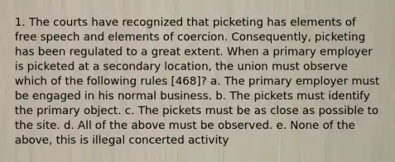 1. The courts have recognized that picketing has elements of free speech and elements of coercion. Consequently, picketing has been regulated to a great extent. When a primary employer is picketed at a secondary location, the union must observe which of the following rules [468]? a. The primary employer must be engaged in his normal business. b. The pickets must identify the primary object. c. The pickets must be as close as possible to the site. d. All of the above must be observed. e. None of the above, this is illegal concerted activity