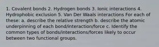 1. Covalent bonds 2. Hydrogen bonds 3. Ionic interactions 4. Hydrophobic exclusion 5. Van Der Waals interactions For each of these: a. describe the relative strength b. describe the atomic underpinning of each bond/interaction/force c. Identify the common types of bonds/interactions/forces likely to occur between two functional groups.