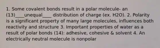 1. Some <a href='https://www.questionai.com/knowledge/kWply8IKUM-covalent-bonds' class='anchor-knowledge'>covalent bonds</a> result in a polar molecule- an (13)____unequal____ distribution of charge (ex. H2O). 2. Polarity is a significant property of many large molecules, influences both reactivity and structure 3. Important properties of water as a result of <a href='https://www.questionai.com/knowledge/kWOlITLOQ0-polar-bonds' class='anchor-knowledge'>polar bonds</a> (14): adhesive, cohesive & solvent 4. An electrically neutral molecule is nonpolar