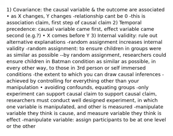 1) Covariance: the causal variable & the outcome are associated • as X changes, Y changes -relationship cant be 0 -this is association claim, first step of causal claim 2) Temporal precedence: causal variable came first, effect variable came second (e.g.?) • X comes before Y 3) Internal validity: rule out alternative explanations -random assignment increases internal validity -random assignment: to ensure children in groups were as similar as possible --by random assignment, researchers could ensure children in Batman condition as similar as possible, in every other way, to those in 3rd person or self immersed conditions -the extent to which you can draw causal inferences -achieved by controlling for everything other than your manipulation • avoiding confounds, equating groups -only experiment can support causal claim to support causal claim, researchers must conduct well designed experiment, in which one variable is manipulated, and other is measured -manipulate variable they think is cause, and measure variable they think is effect -manipulate variable: assign participants to be at one level or the other