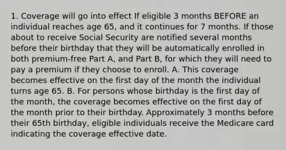 1. Coverage will go into effect If eligible 3 months BEFORE an individual reaches age 65, and it continues for 7 months. If those about to receive Social Security are notified several months before their birthday that they will be automatically enrolled in both premium-free Part A, and Part B, for which they will need to pay a premium if they choose to enroll. A. This coverage becomes effective on the first day of the month the individual turns age 65. B. For persons whose birthday is the first day of the month, the coverage becomes effective on the first day of the month prior to their birthday. Approximately 3 months before their 65th birthday, eligible individuals receive the Medicare card indicating the coverage effective date.