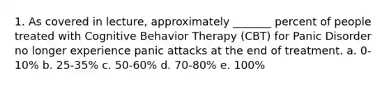 1. As covered in lecture, approximately _______ percent of people treated with Cognitive Behavior Therapy (CBT) for Panic Disorder no longer experience panic attacks at the end of treatment. a. 0-10% b. 25-35% c. 50-60% d. 70-80% e. 100%