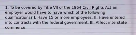 1. To be covered by Title VII of the 1964 Civil Rights Act an employer would have to have which of the following qualifications? I. Have 15 or more employees. II. Have entered into contracts with the federal government. III. Affect interstate commerce.