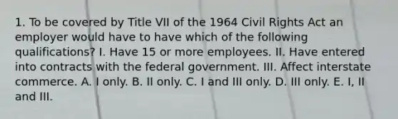 1. To be covered by Title VII of the 1964 Civil Rights Act an employer would have to have which of the following qualifications? I. Have 15 or more employees. II. Have entered into contracts with the federal government. III. Affect interstate commerce. A. I only. B. II only. C. I and III only. D. III only. E. I, II and III.