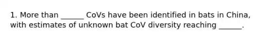 1. More than ______ CoVs have been identified in bats in China, with estimates of unknown bat CoV diversity reaching ______.