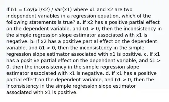 If δ1 = Cov(x1/x2) / Var(x1) where x1 and x2 are two independent variables in a regression equation, which of the following statements is true? a. If x2 has a positive partial effect on the dependent variable, and δ1 > 0, then the inconsistency in the simple regression slope estimator associated with x1 is negative. b. If x2 has a positive partial effect on the dependent variable, and δ1 > 0, then the inconsistency in the simple regression slope estimator associated with x1 is positive. c. If x1 has a positive partial effect on the dependent variable, and δ1 > 0, then the inconsistency in the simple regression slope estimator associated with x1 is negative. d. If x1 has a positive partial effect on the dependent variable, and δ1 > 0, then the inconsistency in the simple regression slope estimator associated with x1 is positive.