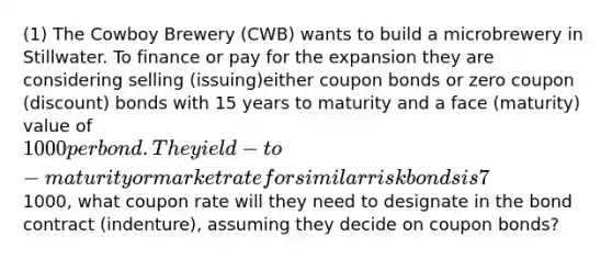 (1) The Cowboy Brewery (CWB) wants to build a microbrewery in Stillwater. To finance or pay for the expansion they are considering selling (issuing)either coupon bonds or zero coupon (discount) bonds with 15 years to maturity and a face (maturity) value of 1000 per bond. The yield-to-maturity or market rate for similar risk bonds is 7%. As a financial consultant you have been asked to answer the following question. If CWB desires to issue bonds at the face value of1000, what coupon rate will they need to designate in the bond contract (indenture), assuming they decide on coupon bonds?