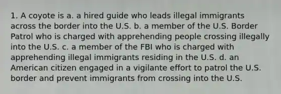 1. A coyote is a. a hired guide who leads illegal immigrants across the border into the U.S. b. a member of the U.S. Border Patrol who is charged with apprehending people crossing illegally into the U.S. c. a member of the FBI who is charged with apprehending illegal immigrants residing in the U.S. d. an American citizen engaged in a vigilante effort to patrol the U.S. border and prevent immigrants from crossing into the U.S.