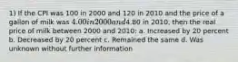 1) If the CPI was 100 in 2000 and 120 in 2010 and the price of a gallon of milk was 4.00 in 2000 and4.80 in 2010, then the real price of milk between 2000 and 2010: a. Increased by 20 percent b. Decreased by 20 percent c. Remained the same d. Was unknown without further information