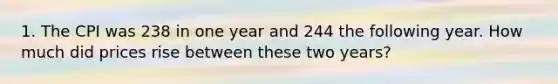 1. The CPI was 238 in one year and 244 the following year. How much did prices rise between these two years?