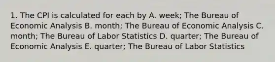 1. The CPI is calculated for each by A. week; The Bureau of Economic Analysis B. month; The Bureau of Economic Analysis C. month; The Bureau of Labor Statistics D. quarter; The Bureau of Economic Analysis E. quarter; The Bureau of Labor Statistics