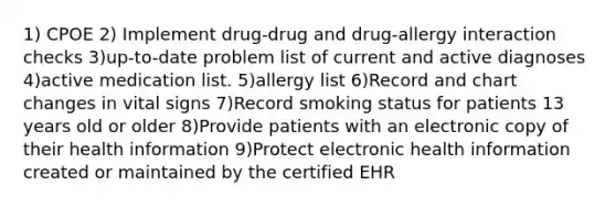 1) CPOE 2) Implement drug-drug and drug-allergy interaction checks 3)up-to-date problem list of current and active diagnoses 4)active medication list. 5)allergy list 6)Record and chart changes in vital signs 7)Record smoking status for patients 13 years old or older 8)Provide patients with an electronic copy of their health information 9)Protect electronic health information created or maintained by the certified EHR