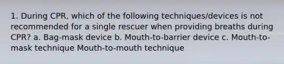 1. During CPR, which of the following techniques/devices is not recommended for a single rescuer when providing breaths during CPR? a. Bag-mask device b. Mouth-to-barrier device c. Mouth-to-mask technique Mouth-to-mouth technique