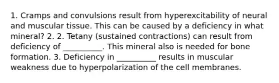 1. Cramps and convulsions result from hyperexcitability of neural and muscular tissue. This can be caused by a deficiency in what mineral? 2. 2. Tetany (sustained contractions) can result from deficiency of __________. This mineral also is needed for bone formation. 3. Deficiency in __________ results in muscular weakness due to hyperpolarization of the cell membranes.