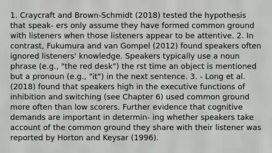 1. Craycraft and Brown-Schmidt (2018) tested the hypothesis that speak- ers only assume they have formed common ground with listeners when those listeners appear to be attentive. 2. In contrast, Fukumura and van Gompel (2012) found speakers often ignored listeners' knowledge. Speakers typically use a noun phrase (e.g., "the red desk") the rst time an object is mentioned but a pronoun (e.g., "it") in the next sentence. 3. - Long et al. (2018) found that speakers high in the executive functions of inhibition and switching (see Chapter 6) used common ground more often than low scorers. Further evidence that cognitive demands are important in determin- ing whether speakers take account of the common ground they share with their listener was reported by Horton and Keysar (1996).