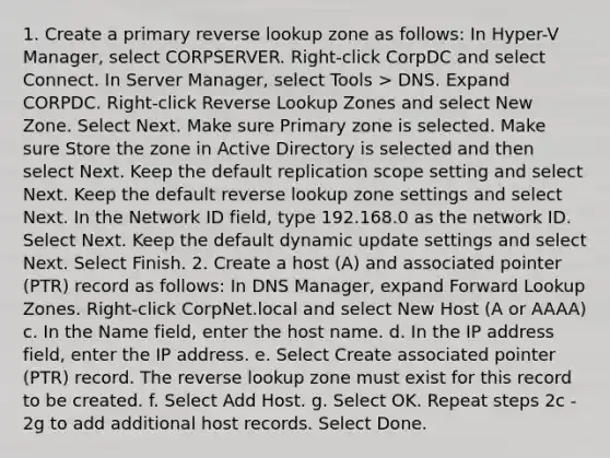 1. Create a primary reverse lookup zone as follows: In Hyper-V Manager, select CORPSERVER. Right-click CorpDC and select Connect. In Server Manager, select Tools > DNS. Expand CORPDC. Right-click Reverse Lookup Zones and select New Zone. Select Next. Make sure Primary zone is selected. Make sure Store the zone in Active Directory is selected and then select Next. Keep the default replication scope setting and select Next. Keep the default reverse lookup zone settings and select Next. In the Network ID field, type 192.168.0 as the network ID. Select Next. Keep the default dynamic update settings and select Next. Select Finish. 2. Create a host (A) and associated pointer (PTR) record as follows: In DNS Manager, expand Forward Lookup Zones. Right-click CorpNet.local and select New Host (A or AAAA) c. In the Name field, enter the host name. d. In the IP address field, enter the IP address. e. Select Create associated pointer (PTR) record. The reverse lookup zone must exist for this record to be created. f. Select Add Host. g. Select OK. Repeat steps 2c - 2g to add additional host records. Select Done.