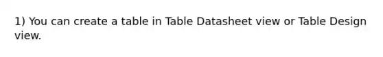 1) You can create a table in Table Datasheet view or Table Design view.