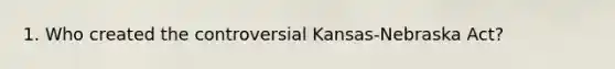 1. Who created the controversial Kansas-Nebraska Act?