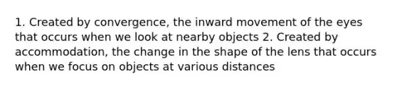 1. Created by convergence, the inward movement of the eyes that occurs when we look at nearby objects 2. Created by accommodation, the change in the shape of the lens that occurs when we focus on objects at various distances