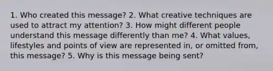 1. Who created this message? 2. What creative techniques are used to attract my attention? 3. How might different people understand this message differently than me? 4. What values, lifestyles and points of view are represented in, or omitted from, this message? 5. Why is this message being sent?