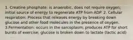 1. Creatine phosphate: is anaerobic, does not require oxygen; initial source of energy to regenerate ATP from ADP. 2. Cellular respiration: Process that releases energy by breaking down glucose and other food molecules in the presence of oxygen. 3.Fermentation: occurs in the sarcoplasm; produces ATP for short bursts of exercise; glucose is broken down to lactate (lactic acid)