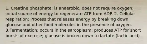 1. Creatine phosphate: is anaerobic, does not require oxygen; initial source of energy to regenerate ATP from ADP. 2. Cellular respiration: Process that releases energy by breaking down glucose and other food molecules in the presence of oxygen. 3.Fermentation: occurs in the sarcoplasm; produces ATP for short bursts of exercise; glucose is broken down to lactate (lactic acid)