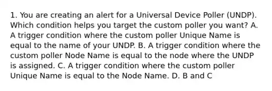 1. You are creating an alert for a Universal Device Poller (UNDP). Which condition helps you target the custom poller you want? A. A trigger condition where the custom poller Unique Name is equal to the name of your UNDP. B. A trigger condition where the custom poller Node Name is equal to the node where the UNDP is assigned. C. A trigger condition where the custom poller Unique Name is equal to the Node Name. D. B and C