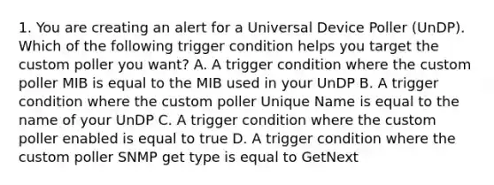 1. You are creating an alert for a Universal Device Poller (UnDP). Which of the following trigger condition helps you target the custom poller you want? A. A trigger condition where the custom poller MIB is equal to the MIB used in your UnDP B. A trigger condition where the custom poller Unique Name is equal to the name of your UnDP C. A trigger condition where the custom poller enabled is equal to true D. A trigger condition where the custom poller SNMP get type is equal to GetNext