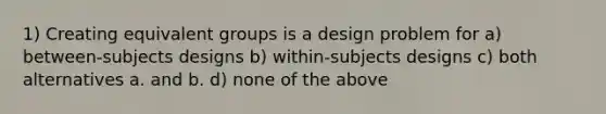 1) Creating equivalent groups is a design problem for a) between-subjects designs b) within-subjects designs c) both alternatives a. and b. d) none of the above