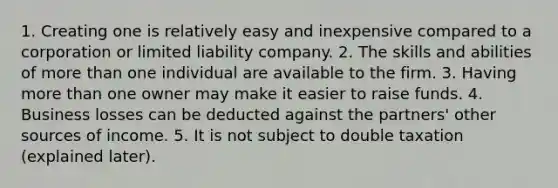 1. Creating one is relatively easy and inexpensive compared to a corporation or limited liability company. 2. The skills and abilities of more than one individual are available to the firm. 3. Having more than one owner may make it easier to raise funds. 4. Business losses can be deducted against the partners' other sources of income. 5. It is not subject to double taxation (explained later).