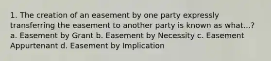 1. The creation of an easement by one party expressly transferring the easement to another party is known as what...? a. Easement by Grant b. Easement by Necessity c. Easement Appurtenant d. Easement by Implication