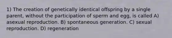 1) The creation of genetically identical offspring by a single parent, without the participation of sperm and egg, is called A) asexual reproduction. B) spontaneous generation. C) sexual reproduction. D) regeneration