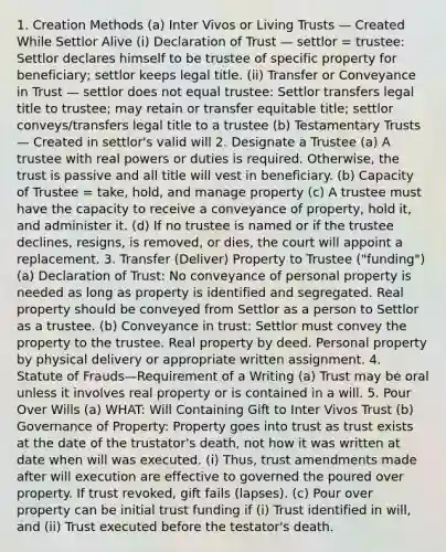 1. Creation Methods (a) Inter Vivos or Living Trusts — Created While Settlor Alive (i) Declaration of Trust — settlor = trustee: Settlor declares himself to be trustee of specific property for beneficiary; settlor keeps legal title. (ii) Transfer or Conveyance in Trust — settlor does not equal trustee: Settlor transfers legal title to trustee; may retain or transfer equitable title; settlor conveys/transfers legal title to a trustee (b) Testamentary Trusts — Created in settlor's valid will 2. Designate a Trustee (a) A trustee with real powers or duties is required. Otherwise, the trust is passive and all title will vest in beneficiary. (b) Capacity of Trustee = take, hold, and manage property (c) A trustee must have the capacity to receive a conveyance of property, hold it, and administer it. (d) If no trustee is named or if the trustee declines, resigns, is removed, or dies, the court will appoint a replacement. 3. Transfer (Deliver) Property to Trustee ("funding") (a) Declaration of Trust: No conveyance of personal property is needed as long as property is identified and segregated. Real property should be conveyed from Settlor as a person to Settlor as a trustee. (b) Conveyance in trust: Settlor must convey the property to the trustee. Real property by deed. Personal property by physical delivery or appropriate written assignment. 4. Statute of Frauds—Requirement of a Writing (a) Trust may be oral unless it involves real property or is contained in a will. 5. Pour Over Wills (a) WHAT: Will Containing Gift to Inter Vivos Trust (b) Governance of Property: Property goes into trust as trust exists at the date of the trustator's death, not how it was written at date when will was executed. (i) Thus, trust amendments made after will execution are effective to governed the poured over property. If trust revoked, gift fails (lapses). (c) Pour over property can be initial trust funding if (i) Trust identified in will, and (ii) Trust executed before the testator's death.