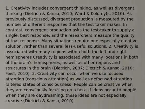 1. Creativity includes convergent thinking, as well as divergent thinking (Dietrich & Kanso, 2010; Ward & Kolomyts, 2010). As previously discussed, divergent production is measured by the number of different responses that the test-taker makes. In contrast, convergent production asks the test-taker to supply a single, best response, and the researchers measure the quality of that response. Many situations require one especially creative solution, rather than several less-useful solutions. 2. Creativity is associated with many regions within both the left and right hemispheres Creativity is associated with many locations in both of the brain's hemispheres, as well as other regions and structures in the brain (Dietrich, 2007; Dietrich & Kanso, 2010; Feist, 2010). 3. Creativity can occur when we use focused attention (conscious attention) as well as defocused attention (altered states of consciousness) People can be creative when they are consciously focusing on a task. If ideas occur to people when they are daydreaming, these ideas are not especially creative (Dietrich & Kanso, 2010).