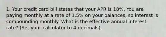 1. Your credit card bill states that your APR is 18%. You are paying monthly at a rate of 1.5% on your balances, so interest is compounding monthly. What is the effective annual interest rate? (Set your calculator to 4 decimals).