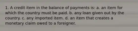 1. A credit item in the balance of payments is: a. an item for which the country must be paid. b. any loan given out by the country. c. any imported item. d. an item that creates a monetary claim owed to a foreigner.