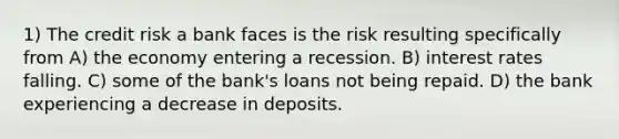 1) The credit risk a bank faces is the risk resulting specifically from A) the economy entering a recession. B) interest rates falling. C) some of the bank's loans not being repaid. D) the bank experiencing a decrease in deposits.