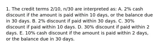 1. The credit terms 2/10, n/30 are interpreted as: A. 2% cash discount if the amount is paid within 10 days, or the balance due in 30 days. B. 2% discount if paid within 30 days. C. 30% discount if paid within 10 days. D. 30% discount if paid within 2 days. E. 10% cash discount if the amount is paid within 2 days, or the balance due in 30 days.