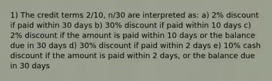 1) The credit terms 2/10, n/30 are interpreted as: a) 2% discount if paid within 30 days b) 30% discount if paid within 10 days c) 2% discount if the amount is paid within 10 days or the balance due in 30 days d) 30% discount if paid within 2 days e) 10% cash discount if the amount is paid within 2 days, or the balance due in 30 days