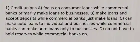 1) Credit unions A) focus on consumer loans while commercial banks primarily make loans to businesses. B) make loans and accept deposits while commercial banks just make loans. C) can make auto loans to individual and businesses while commercial banks can make auto loans only to businesses. D) do not have to hold reserves while commercial banks do.