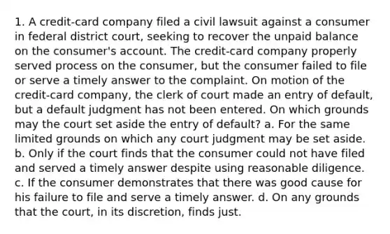 1. A credit-card company filed a civil lawsuit against a consumer in federal district court, seeking to recover the unpaid balance on the consumer's account. The credit-card company properly served process on the consumer, but the consumer failed to file or serve a timely answer to the complaint. On motion of the credit-card company, the clerk of court made an entry of default, but a default judgment has not been entered. On which grounds may the court set aside the entry of default? a. For the same limited grounds on which any court judgment may be set aside. b. Only if the court finds that the consumer could not have filed and served a timely answer despite using reasonable diligence. c. If the consumer demonstrates that there was good cause for his failure to file and serve a timely answer. d. On any grounds that the court, in its discretion, finds just.