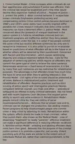 1. Crime Control Model - Crime increases when criminals do not fear apprehension and punishment If justice was efficient, then the criminal law would be toughened and crime rates would decline Very expensive method of justice... Purpose of Justice -- 1. protect the public 2. deter criminal behavior 3. incapacitate known criminals Emphasizes protecting society and compensating victims Crime control policies became dominant in 1960's and 1970's some states have recently enacted stiffer penalties for crimes research indicates that strict crime control measures can have a deterrent effect 2. Justice Model - Most concerned about the presence of unequal treatment in the justice system It is futile to rehabilitate criminals both b/c treatment programs are ineffective and b/c they deny people equal protection under the law. It is unfair if two people commit the same crime but receive different sentences b/c only one is receptive to treatment. It is also unfair to punish or incarcerate based on predictions of what offenders will do in the future or on whether others will be deterred by their punishment. Concerned with Racism and Discrimination - which causes sentencing disparity and unequal treatment before the law - Calls for the adoption of sentencing policies, which require all offenders who commit the same type of rime to receive the same sentence Determinate sentences = fixed terms of incarceration. It is felt by many that such sentences are too restrictive for rehabilitative purposes. The advantage is that offenders know how much time the have to serve and when they're getting released.3. Due Process Model - civil rights of the accused should be protected at all times -Believe in individualized justice, treatment and rehabilitation of offenders -Requires practices such as strict scrutiny of police search and interrogation practices Desires competent defense counsel, jury trials and other ----procedural safeguards be offered to every criminal defendant -Has not fared well with recent Supreme Court decisions that expand police ability to search and seize evidence 4. Rehabilitation Model - people commit crime b/c they are victims of social injustice/poverty/racism... -Believes that w/ proper care and tx, criminals can be changed into productive, law-abiding citizens. -Favors programs to help disadvantaged people who commit crime = stop crime by attacking its roots -Rehabilitation within the system: efforts should be made to treat criminals, rather than punish them -also known as the Medical Model - view of dispensing "treatment" to needy "patients" -effective treatment can make a significant difference in reducing offender recidivism 5. Nonintervention Model - arresting and labeling offenders does more harm than good - Believes that the purpose of the criminal justice system is to promote a peaceful, just society. Violent punishing acts of the state are similar to the violent acts of individuals Mutual aid, rather than coercive punishment, is the key.